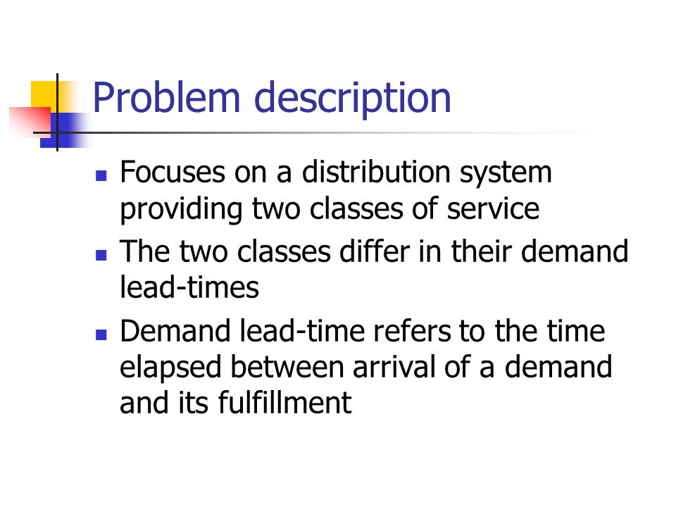 Problem description Focuses on a distribution system providing two classes of service The two classes differ in their demand lead-times Demand lead-time refers to the time elapsed between arrival of a demand and its fulfillment