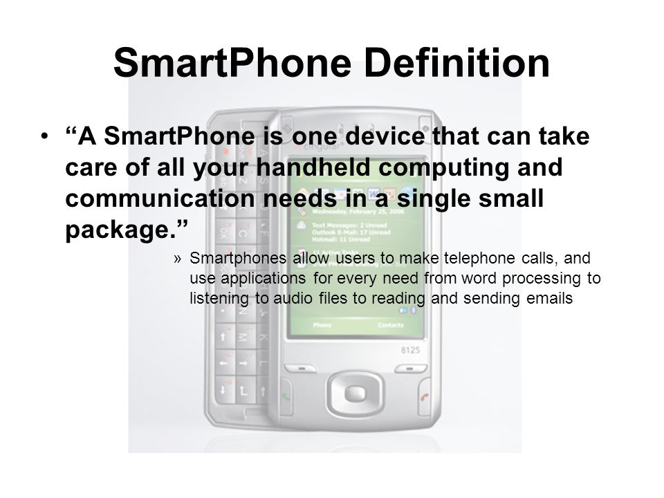 SmartPhone Definition A SmartPhone is one device that can take care of all your handheld computing and communication needs in a single small package. »Smartphones allow users to make telephone calls, and use applications for every need from word processing to listening to audio files to reading and sending  s