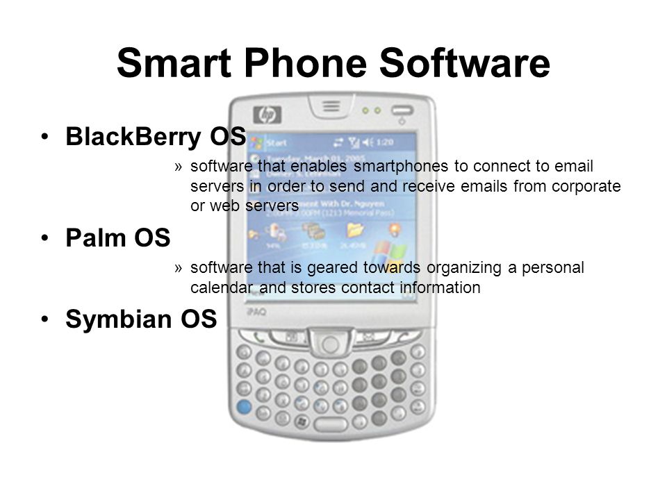 Smart Phone Software BlackBerry OS »software that enables smartphones to connect to  servers in order to send and receive  s from corporate or web servers Palm OS »software that is geared towards organizing a personal calendar and stores contact information Symbian OS