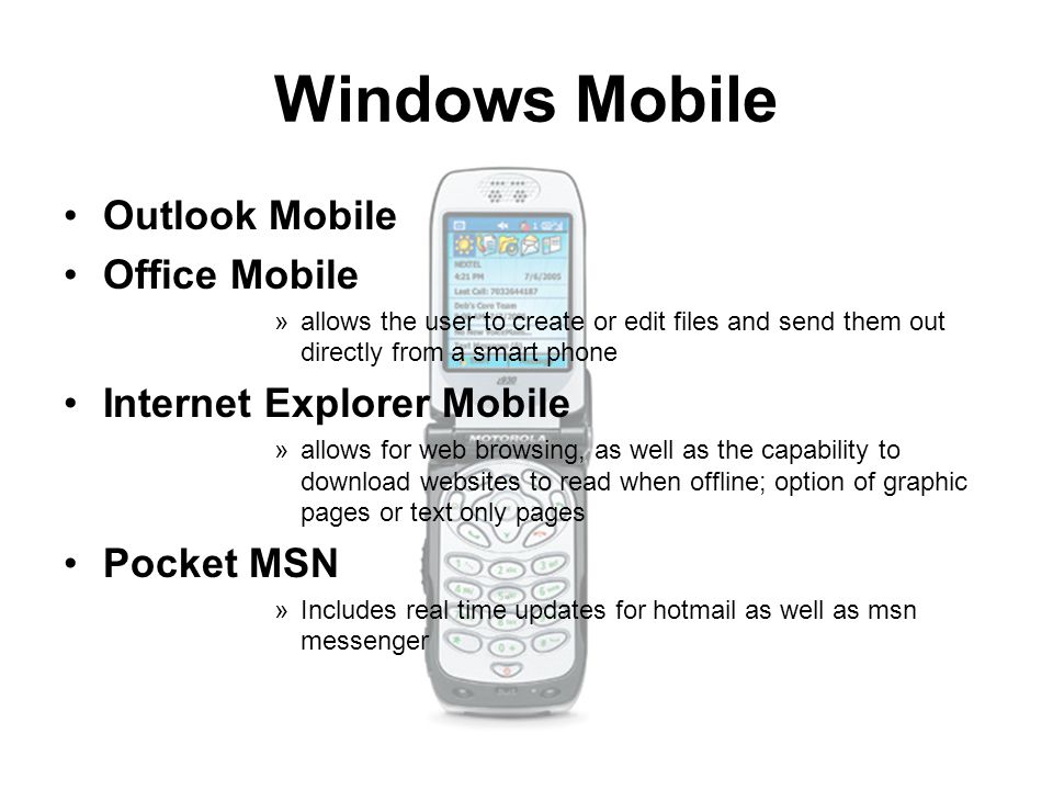 Windows Mobile Outlook Mobile Office Mobile »allows the user to create or edit files and send them out directly from a smart phone Internet Explorer Mobile »allows for web browsing, as well as the capability to download websites to read when offline; option of graphic pages or text only pages Pocket MSN »Includes real time updates for hotmail as well as msn messenger