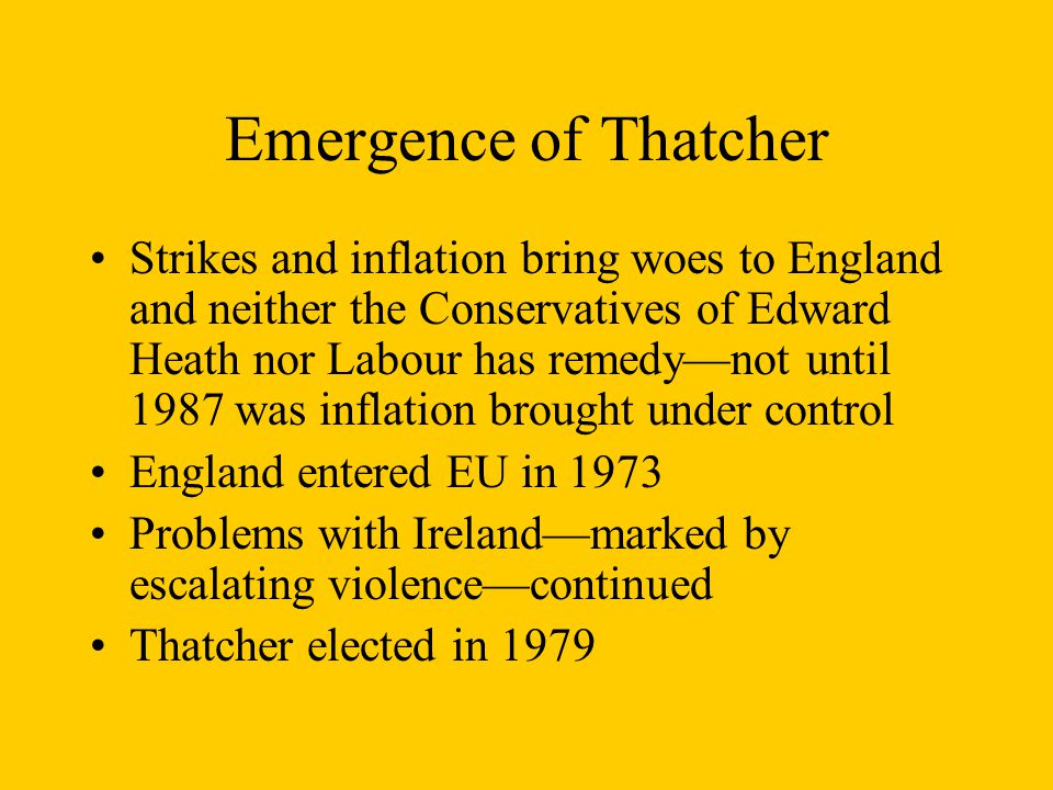 Emergence of Thatcher Strikes and inflation bring woes to England and neither the Conservatives of Edward Heath nor Labour has remedy—not until 1987 was inflation brought under control England entered EU in 1973 Problems with Ireland—marked by escalating violence—continued Thatcher elected in 1979
