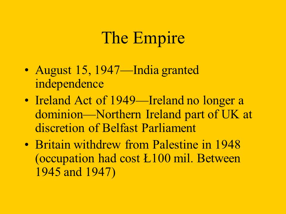 The Empire August 15, 1947—India granted independence Ireland Act of 1949—Ireland no longer a dominion—Northern Ireland part of UK at discretion of Belfast Parliament Britain withdrew from Palestine in 1948 (occupation had cost Ł100 mil.