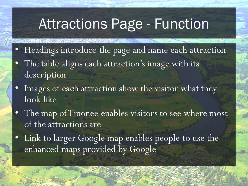 Attractions Page - Function Headings introduce the page and name each attraction The table aligns each attraction’s image with its description Images of each attraction show the visitor what they look like The map of Tinonee enables visitors to see where most of the attractions are Link to larger Google map enables people to use the enhanced maps provided by Google
