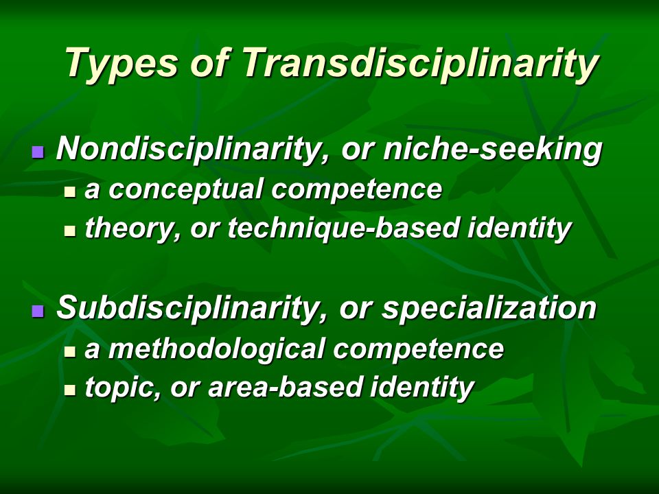 Types of Transdisciplinarity Nondisciplinarity, or niche-seeking Nondisciplinarity, or niche-seeking a conceptual competence a conceptual competence theory, or technique-based identity theory, or technique-based identity Subdisciplinarity, or specialization Subdisciplinarity, or specialization a methodological competence a methodological competence topic, or area-based identity topic, or area-based identity