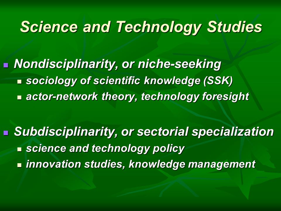 Science and Technology Studies Nondisciplinarity, or niche-seeking Nondisciplinarity, or niche-seeking sociology of scientific knowledge (SSK) sociology of scientific knowledge (SSK) actor-network theory, technology foresight actor-network theory, technology foresight Subdisciplinarity, or sectorial specialization Subdisciplinarity, or sectorial specialization science and technology policy science and technology policy innovation studies, knowledge management innovation studies, knowledge management