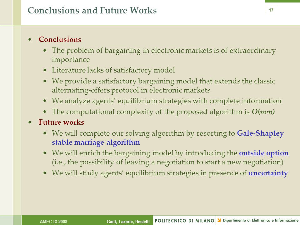 Gatti, Lazaric, RestelliAMEC IX Conclusions and Future Works Conclusions The problem of bargaining in electronic markets is of extraordinary importance Literature lacks of satisfactory model We provide a satisfactory bargaining model that extends the classic alternating-offers protocol in electronic markets We analyze agents’ equilibrium strategies with complete information The computational complexity of the proposed algorithm is O(m·n) Future works We will complete our solving algorithm by resorting to Gale-Shapley stable marriage algorithm We will enrich the bargaining model by introducing the outside option (i.e., the possibility of leaving a negotiation to start a new negotiation) We will study agents’ equilibrium strategies in presence of uncertainty