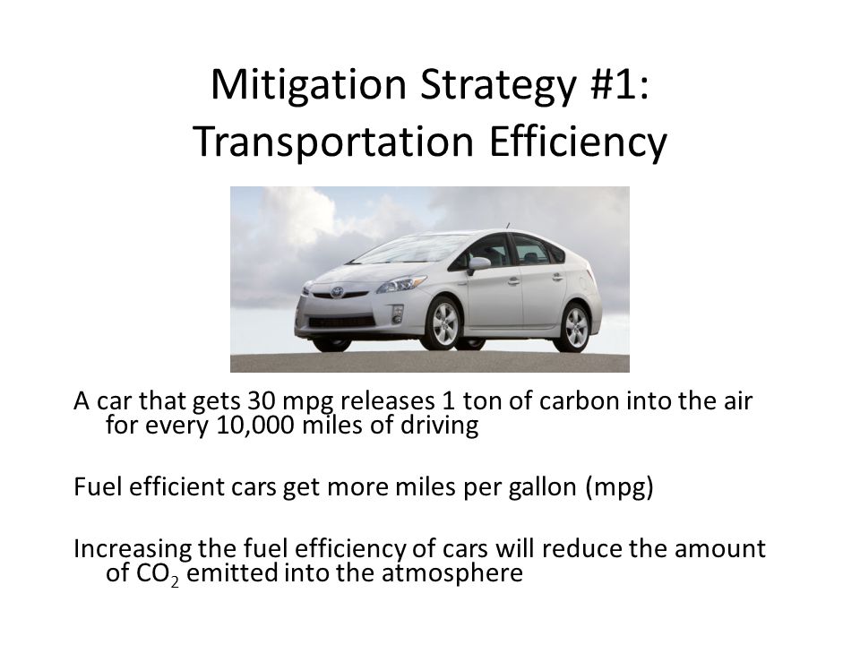 Mitigation Strategy #1: Transportation Efficiency A car that gets 30 mpg releases 1 ton of carbon into the air for every 10,000 miles of driving Fuel efficient cars get more miles per gallon (mpg) Increasing the fuel efficiency of cars will reduce the amount of CO 2 emitted into the atmosphere