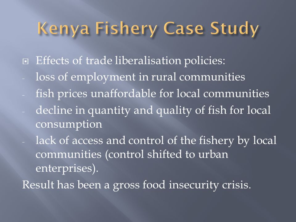  Effects of trade liberalisation policies: - loss of employment in rural communities - fish prices unaffordable for local communities - decline in quantity and quality of fish for local consumption - lack of access and control of the fishery by local communities (control shifted to urban enterprises).