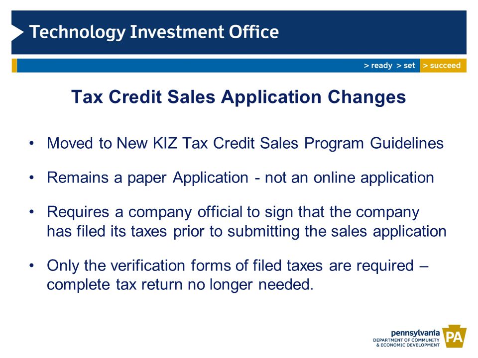 Tax Credit Sales Application Changes Moved to New KIZ Tax Credit Sales Program Guidelines Remains a paper Application - not an online application Requires a company official to sign that the company has filed its taxes prior to submitting the sales application Only the verification forms of filed taxes are required – complete tax return no longer needed.