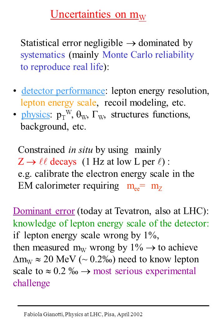 Fabiola Gianotti, Physics at LHC, Pisa, April 2002 Uncertainties on m W Statistical error negligible  dominated by systematics (mainly Monte Carlo reliability to reproduce real life): detector performance: lepton energy resolution, lepton energy scale, recoil modeling, etc.