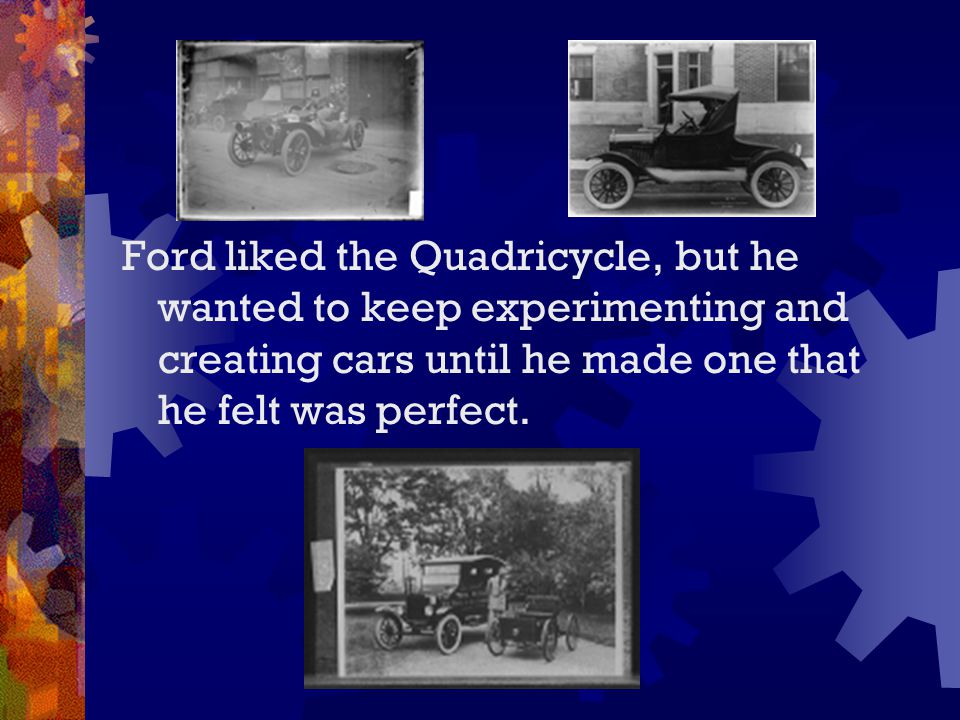 Ford liked the Quadricycle, but he wanted to keep experimenting and creating cars until he made one that he felt was perfect.