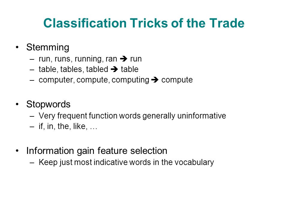 Classification Tricks of the Trade Stemming –run, runs, running, ran  run –table, tables, tabled  table –computer, compute, computing  compute Stopwords –Very frequent function words generally uninformative –if, in, the, like, … Information gain feature selection –Keep just most indicative words in the vocabulary