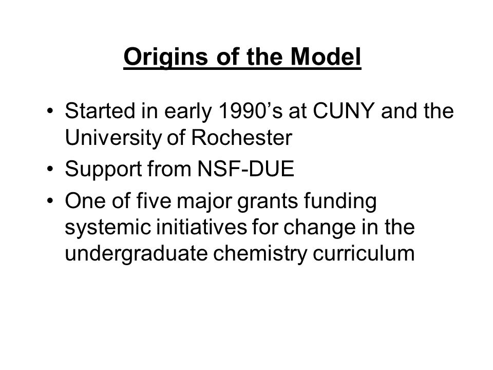 Origins of the Model Started in early 1990’s at CUNY and the University of Rochester Support from NSF-DUE One of five major grants funding systemic initiatives for change in the undergraduate chemistry curriculum