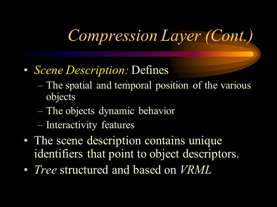 Compression Layer (Cont.) Scene Description: Defines –The spatial and temporal position of the various objects –The objects dynamic behavior –Interactivity features The scene description contains unique identifiers that point to object descriptors.
