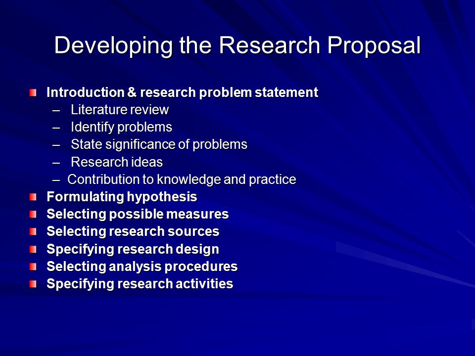 Developing the Research Proposal Introduction & research problem statement – Literature review – Identify problems – State significance of problems – Research ideas –Contribution to knowledge and practice Formulating hypothesis Selecting possible measures Selecting research sources Specifying research design Selecting analysis procedures Specifying research activities