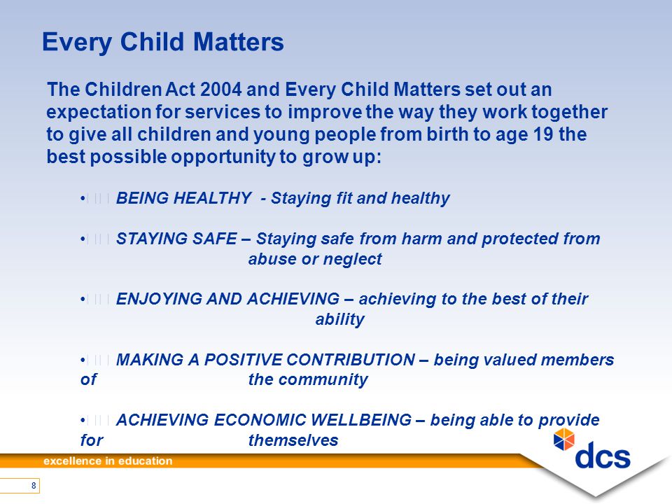 8 Every Child Matters The Children Act 2004 and Every Child Matters set out an expectation for services to improve the way they work together to give all children and young people from birth to age 19 the best possible opportunity to grow up: BEING HEALTHY - Staying fit and healthy STAYING SAFE – Staying safe from harm and protected from abuse or neglect ENJOYING AND ACHIEVING – achieving to the best of their ability MAKING A POSITIVE CONTRIBUTION – being valued members of the community ACHIEVING ECONOMIC WELLBEING – being able to provide for themselves
