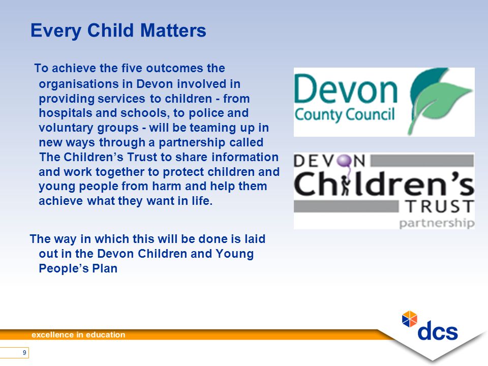 9 Every Child Matters To achieve the five outcomes the organisations in Devon involved in providing services to children - from hospitals and schools, to police and voluntary groups - will be teaming up in new ways through a partnership called The Children’s Trust to share information and work together to protect children and young people from harm and help them achieve what they want in life.