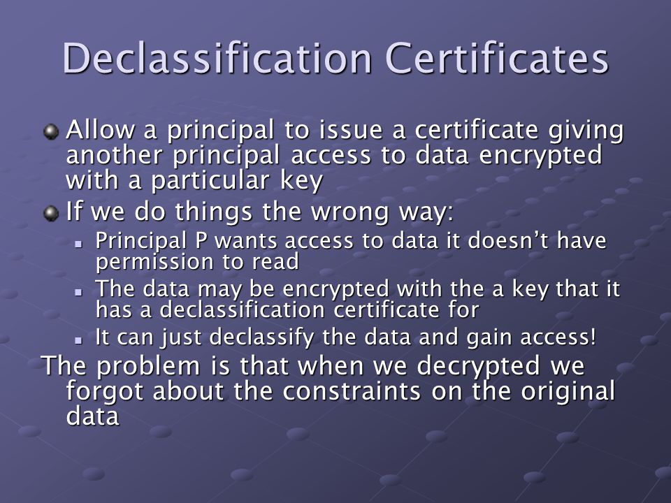 Declassification Certificates Allow a principal to issue a certificate giving another principal access to data encrypted with a particular key If we do things the wrong way: Principal P wants access to data it doesn’t have permission to read Principal P wants access to data it doesn’t have permission to read The data may be encrypted with the a key that it has a declassification certificate for The data may be encrypted with the a key that it has a declassification certificate for It can just declassify the data and gain access.