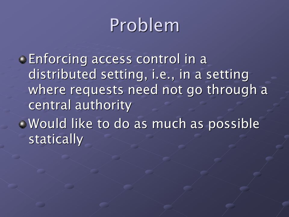 Problem Enforcing access control in a distributed setting, i.e., in a setting where requests need not go through a central authority Would like to do as much as possible statically