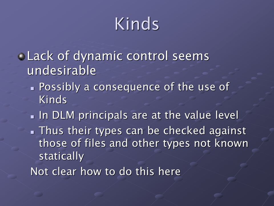 Kinds Lack of dynamic control seems undesirable Possibly a consequence of the use of Kinds Possibly a consequence of the use of Kinds In DLM principals are at the value level In DLM principals are at the value level Thus their types can be checked against those of files and other types not known statically Thus their types can be checked against those of files and other types not known statically Not clear how to do this here