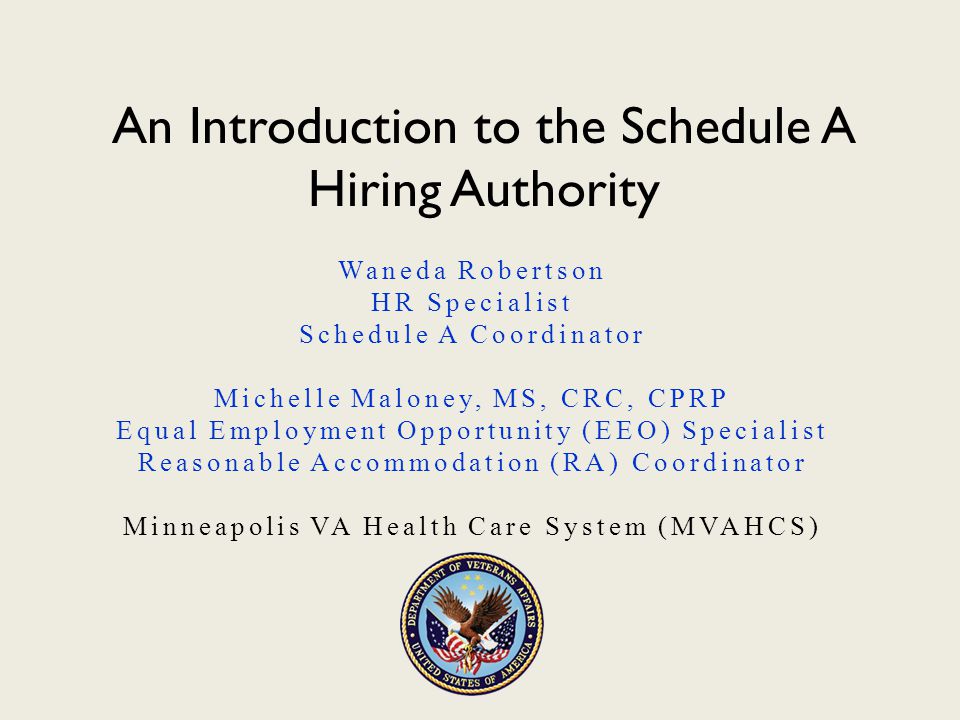 An Introduction to the Schedule A Hiring Authority Waneda Robertson HR Specialist Schedule A Coordinator Michelle Maloney, MS, CRC, CPRP Equal Employment Opportunity (EEO) Specialist Reasonable Accommodation (RA) Coordinator Minneapolis VA Health Care System (MVAHCS)