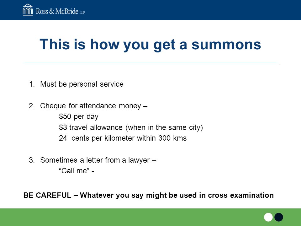 This is how you get a summons 1.Must be personal service 2.Cheque for attendance money – $50 per day $3 travel allowance (when in the same city) 24 cents per kilometer within 300 kms 3.Sometimes a letter from a lawyer – Call me - BE CAREFUL – Whatever you say might be used in cross examination