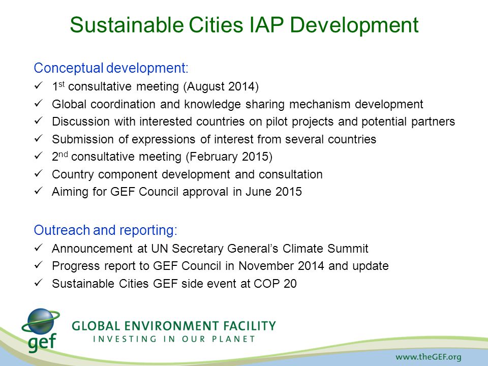 Sustainable Cities IAP Development Conceptual development: 1 st consultative meeting (August 2014) Global coordination and knowledge sharing mechanism development Discussion with interested countries on pilot projects and potential partners Submission of expressions of interest from several countries 2 nd consultative meeting (February 2015) Country component development and consultation Aiming for GEF Council approval in June 2015 Outreach and reporting: Announcement at UN Secretary General’s Climate Summit Progress report to GEF Council in November 2014 and update Sustainable Cities GEF side event at COP 20