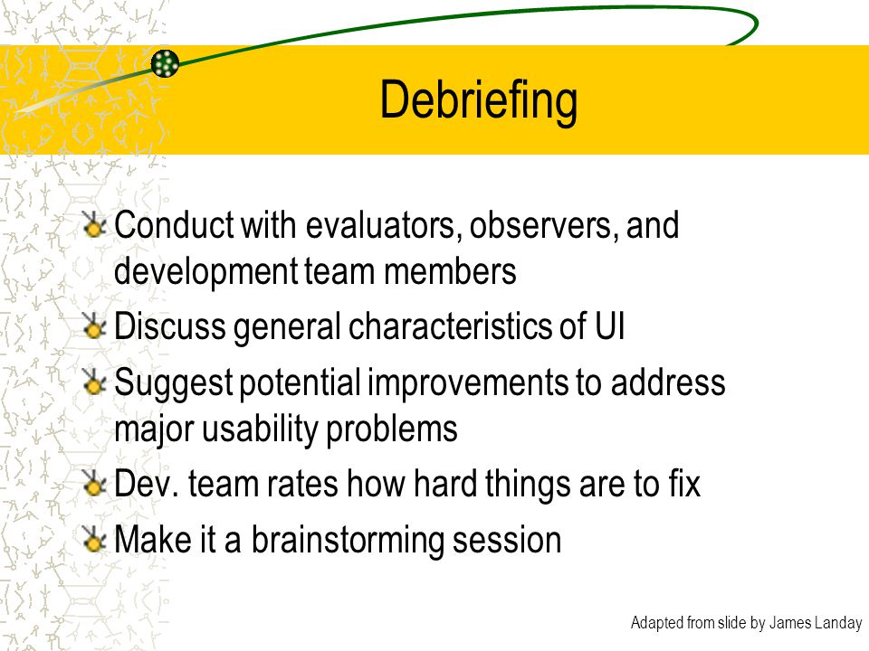 Adapted from slide by James Landay Debriefing Conduct with evaluators, observers, and development team members Discuss general characteristics of UI Suggest potential improvements to address major usability problems Dev.
