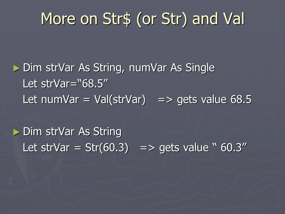 More on Str$ (or Str) and Val ► Dim strVar As String, numVar As Single Let strVar= 68.5 Let strVar= 68.5 Let numVar = Val(strVar) => gets value 68.5 Let numVar = Val(strVar) => gets value 68.5 ► Dim strVar As String Let strVar = Str(60.3) => gets value 60.3 Let strVar = Str(60.3) => gets value 60.3