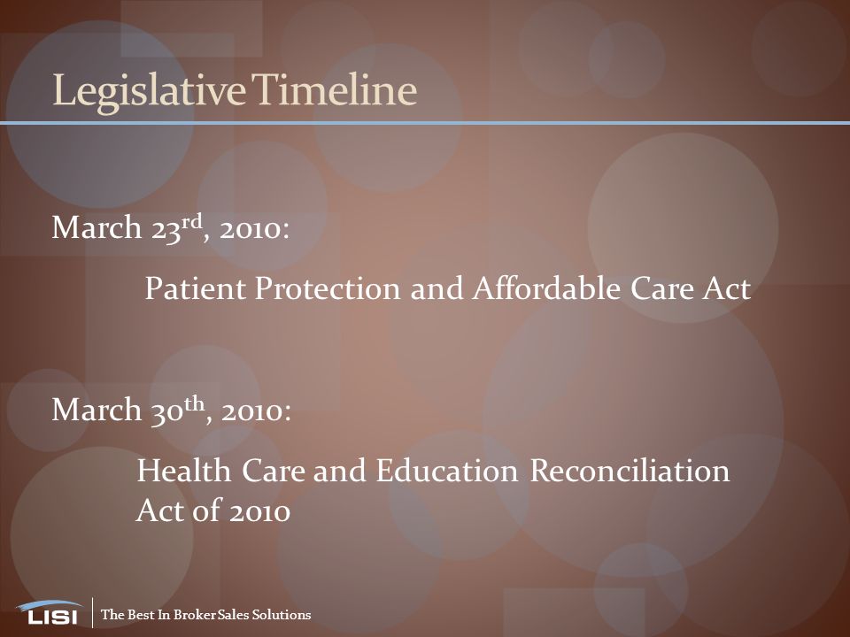 The Best In Broker Sales Solutions Legislative Timeline March 23 rd, 2010: Patient Protection and Affordable Care Act March 30 th, 2010: Health Care and Education Reconciliation Act of 2010