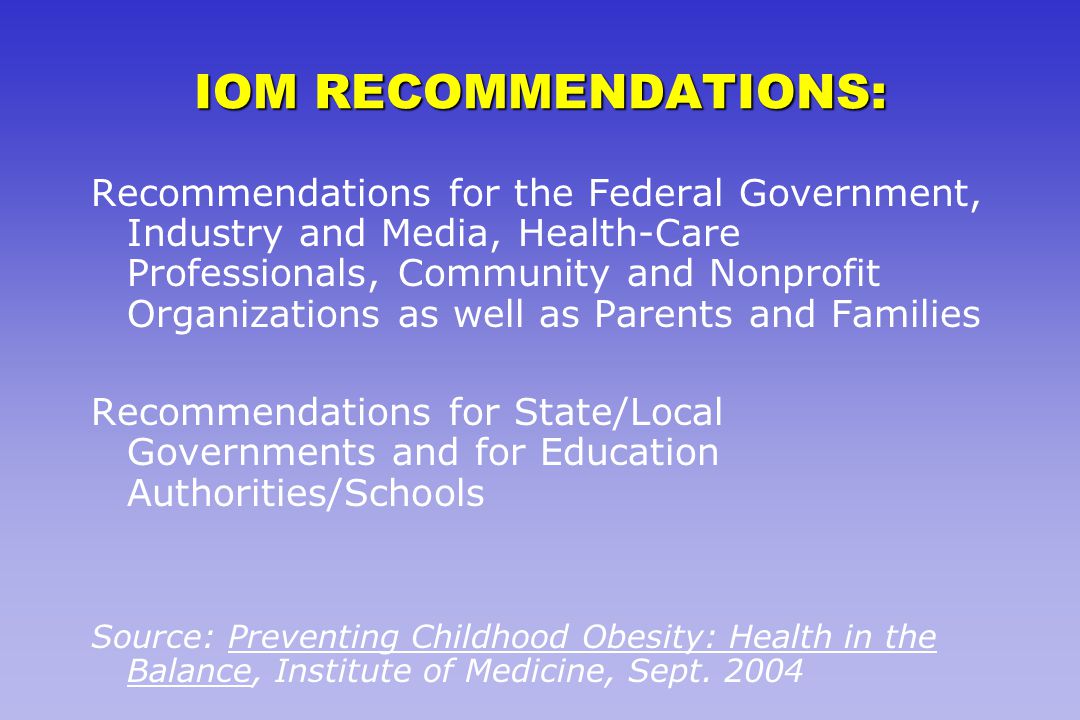 IOM RECOMMENDATIONS: Recommendations for the Federal Government, Industry and Media, Health-Care Professionals, Community and Nonprofit Organizations as well as Parents and Families Recommendations for State/Local Governments and for Education Authorities/Schools Source: Preventing Childhood Obesity: Health in the Balance, Institute of Medicine, Sept.