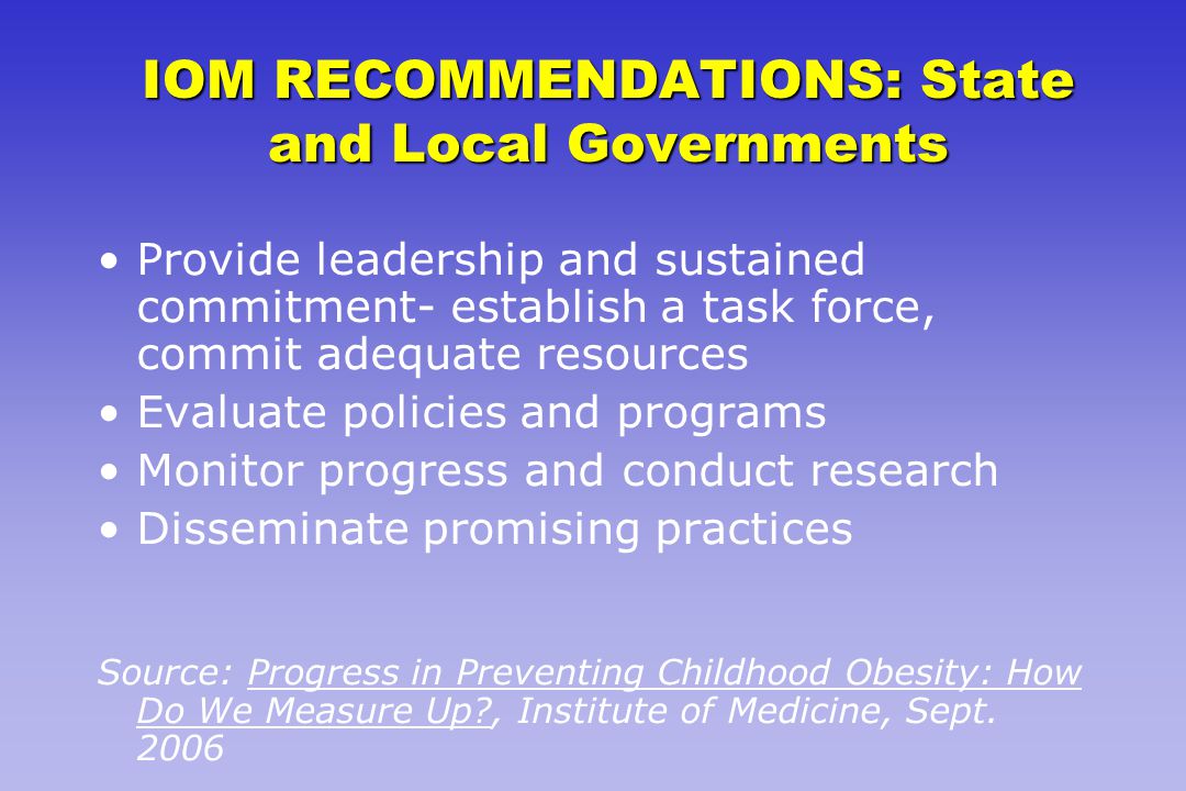 IOM RECOMMENDATIONS: State and Local Governments Provide leadership and sustained commitment- establish a task force, commit adequate resources Evaluate policies and programs Monitor progress and conduct research Disseminate promising practices Source: Progress in Preventing Childhood Obesity: How Do We Measure Up , Institute of Medicine, Sept.