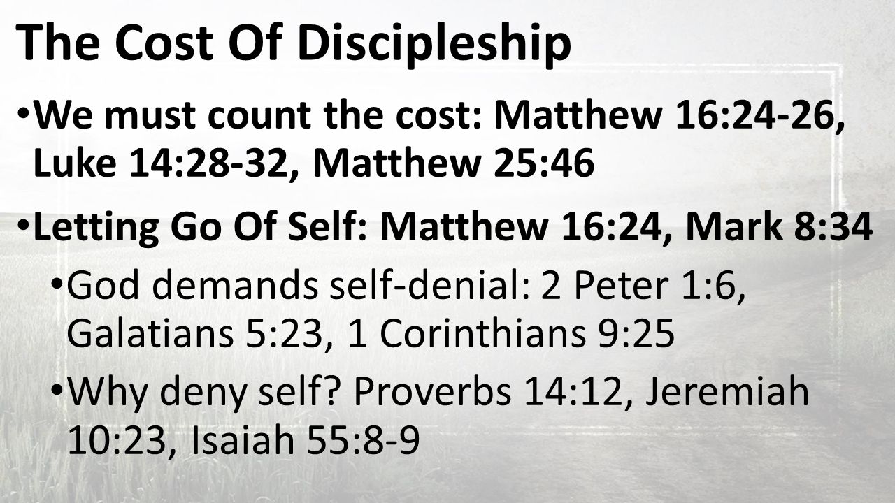 The Cost Of Discipleship We must count the cost: Matthew 16:24-26, Luke 14:28-32, Matthew 25:46 Letting Go Of Self: Matthew 16:24, Mark 8:34 God demands self-denial: 2 Peter 1:6, Galatians 5:23, 1 Corinthians 9:25 Why deny self.