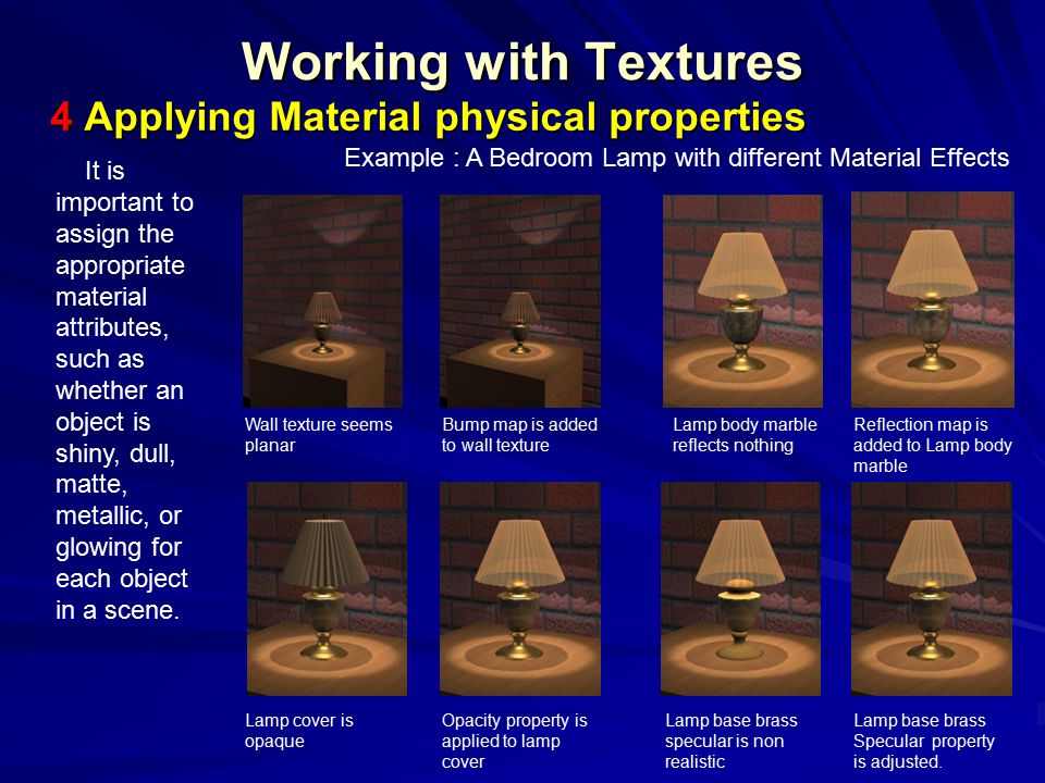 Working with Textures 4 Applying Material physical properties It is important to assign the appropriate material attributes, such as whether an object is shiny, dull, matte, metallic, or glowing for each object in a scene.