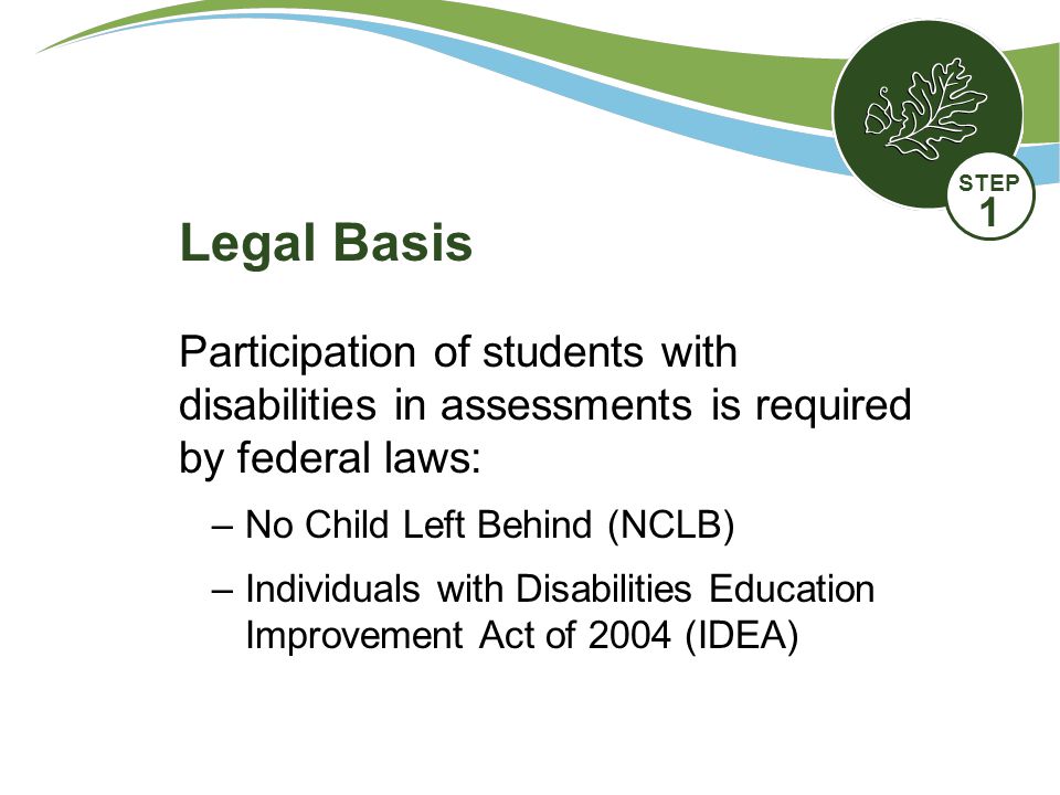 Participation of students with disabilities in assessments is required by federal laws: –No Child Left Behind (NCLB) –Individuals with Disabilities Education Improvement Act of 2004 (IDEA) Legal Basis STEP 1