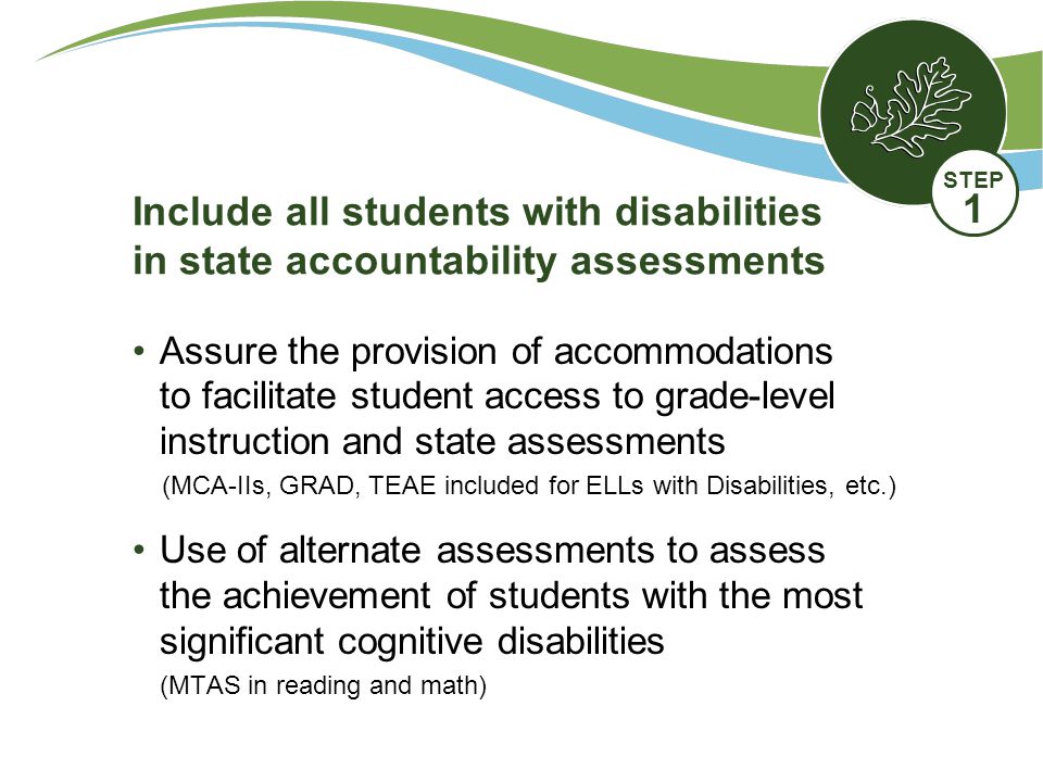 Assure the provision of accommodations to facilitate student access to grade-level instruction and state assessments (MCA-IIs, GRAD, TEAE included for ELLs with Disabilities, etc.) Use of alternate assessments to assess the achievement of students with the most significant cognitive disabilities (MTAS in reading and math) Include all students with disabilities in state accountability assessments STEP 1