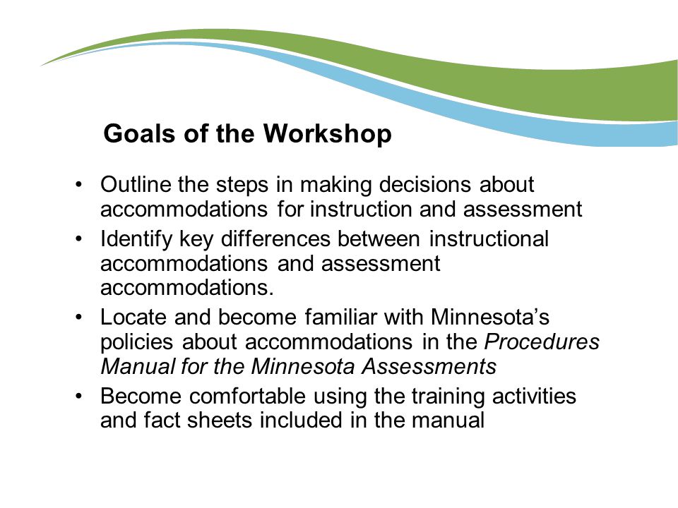 Goals of the Workshop Outline the steps in making decisions about accommodations for instruction and assessment Identify key differences between instructional accommodations and assessment accommodations.