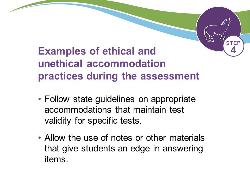 Examples of ethical and unethical accommodation practices during the assessment Follow state guidelines on appropriate accommodations that maintain test validity for specific tests.