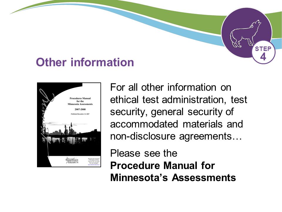 Other information For all other information on ethical test administration, test security, general security of accommodated materials and non-disclosure agreements… Please see the Procedure Manual for Minnesota’s Assessments STEP 4