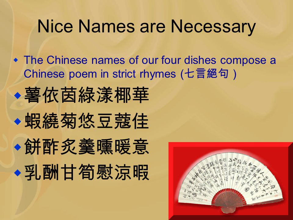 Nice Names are Necessary  The Chinese names of our four dishes compose a Chinese poem in strict rhymes ( 七言絕句 )  薯依茵綠漾椰華  蝦繞菊悠豆蔻佳  餅酢炙羹曛暖意  乳酬甘筍慰涼暇