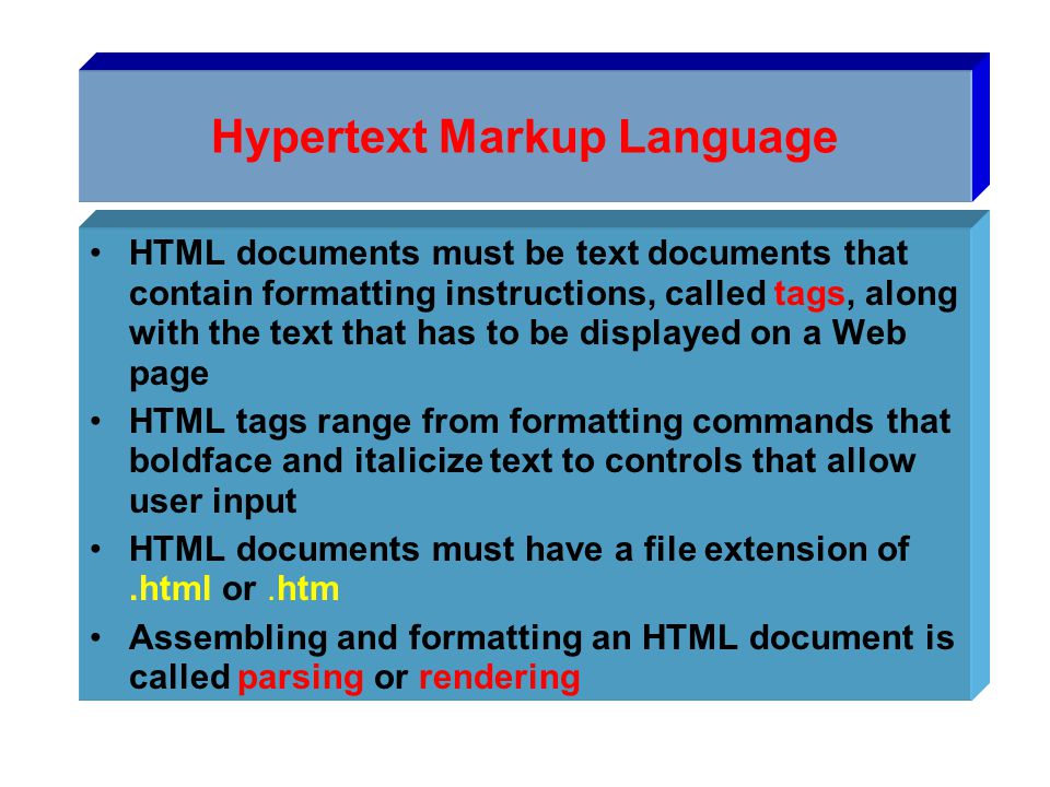 Hypertext Markup Language HTML documents must be text documents that contain formatting instructions, called tags, along with the text that has to be displayed on a Web page HTML tags range from formatting commands that boldface and italicize text to controls that allow user input HTML documents must have a file extension of.html or.htm Assembling and formatting an HTML document is called parsing or rendering
