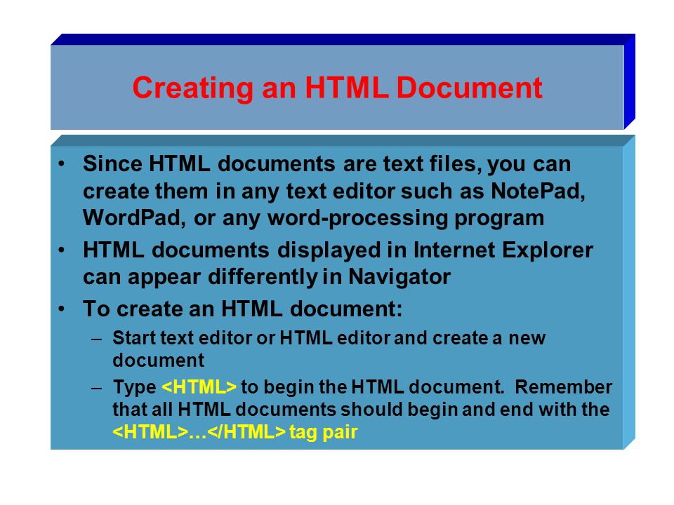 Creating an HTML Document Since HTML documents are text files, you can create them in any text editor such as NotePad, WordPad, or any word-processing program HTML documents displayed in Internet Explorer can appear differently in Navigator To create an HTML document: –Start text editor or HTML editor and create a new document –Type to begin the HTML document.