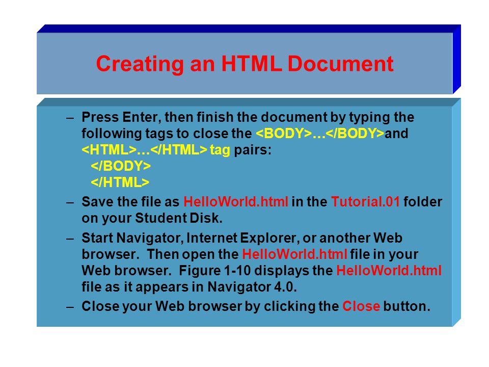 Creating an HTML Document –Press Enter, then finish the document by typing the following tags to close the … and … tag pairs: –Save the file as HelloWorld.html in the Tutorial.01 folder on your Student Disk.