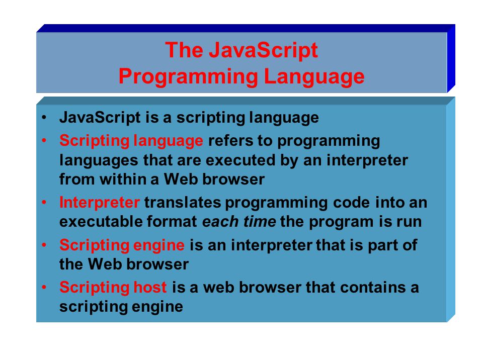 The JavaScript Programming Language JavaScript is a scripting language Scripting language refers to programming languages that are executed by an interpreter from within a Web browser Interpreter translates programming code into an executable format each time the program is run Scripting engine is an interpreter that is part of the Web browser Scripting host is a web browser that contains a scripting engine