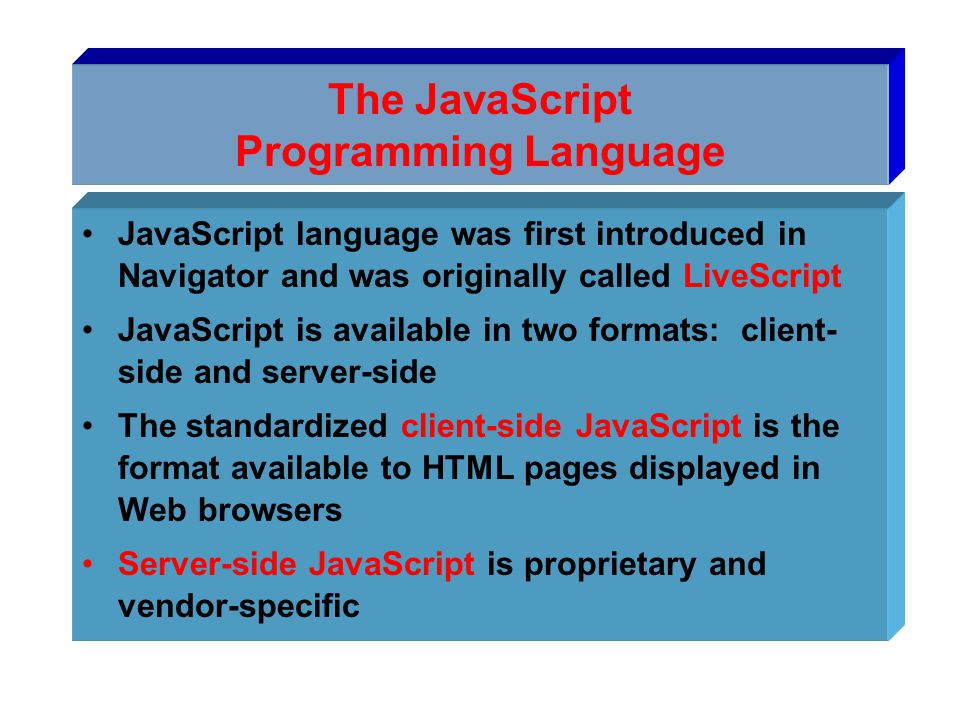 The JavaScript Programming Language JavaScript language was first introduced in Navigator and was originally called LiveScript JavaScript is available in two formats: client- side and server-side The standardized client-side JavaScript is the format available to HTML pages displayed in Web browsers Server-side JavaScript is proprietary and vendor-specific