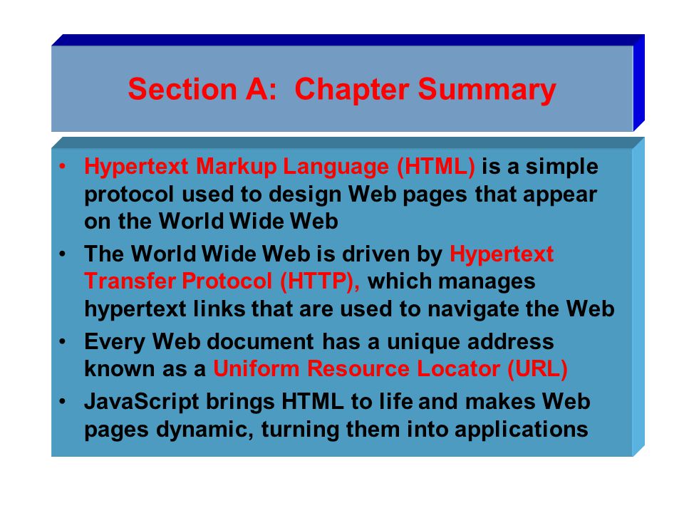 Section A: Chapter Summary Hypertext Markup Language (HTML) is a simple protocol used to design Web pages that appear on the World Wide Web The World Wide Web is driven by Hypertext Transfer Protocol (HTTP), which manages hypertext links that are used to navigate the Web Every Web document has a unique address known as a Uniform Resource Locator (URL) JavaScript brings HTML to life and makes Web pages dynamic, turning them into applications