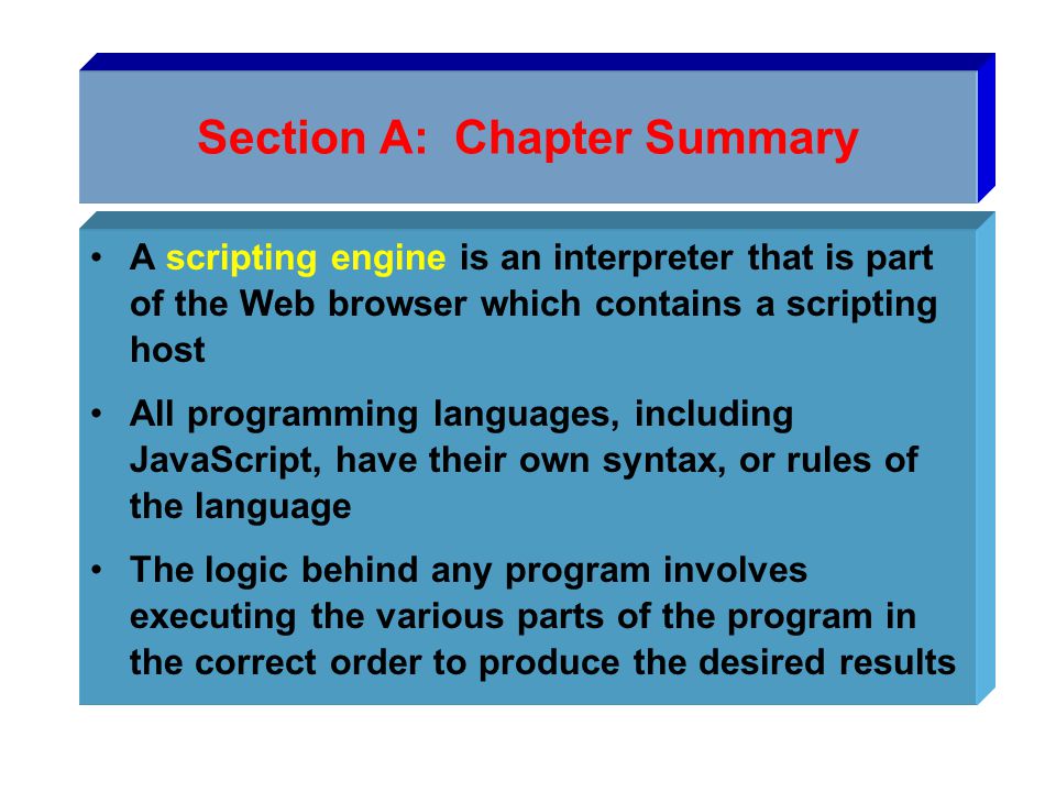 Section A: Chapter Summary A scripting engine is an interpreter that is part of the Web browser which contains a scripting host All programming languages, including JavaScript, have their own syntax, or rules of the language The logic behind any program involves executing the various parts of the program in the correct order to produce the desired results