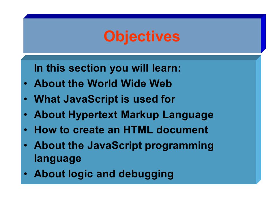 Objectives In this section you will learn: About the World Wide Web What JavaScript is used for About Hypertext Markup Language How to create an HTML document About the JavaScript programming language About logic and debugging