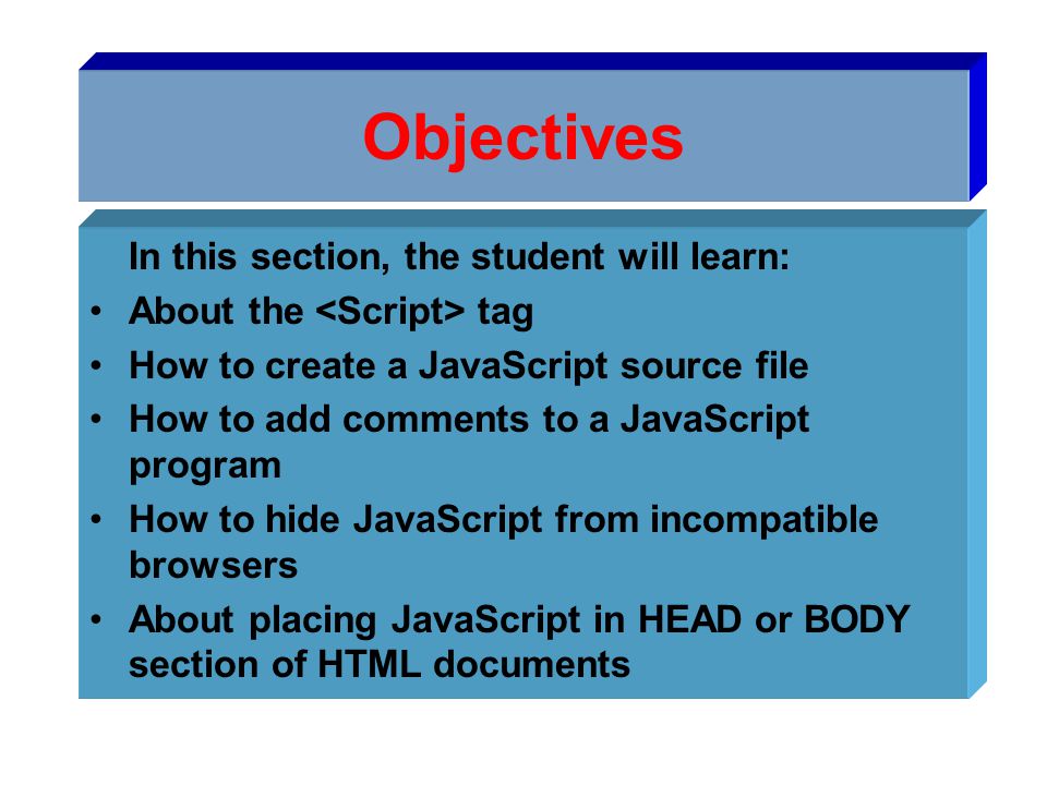 Objectives In this section, the student will learn: About the tag How to create a JavaScript source file How to add comments to a JavaScript program How to hide JavaScript from incompatible browsers About placing JavaScript in HEAD or BODY section of HTML documents