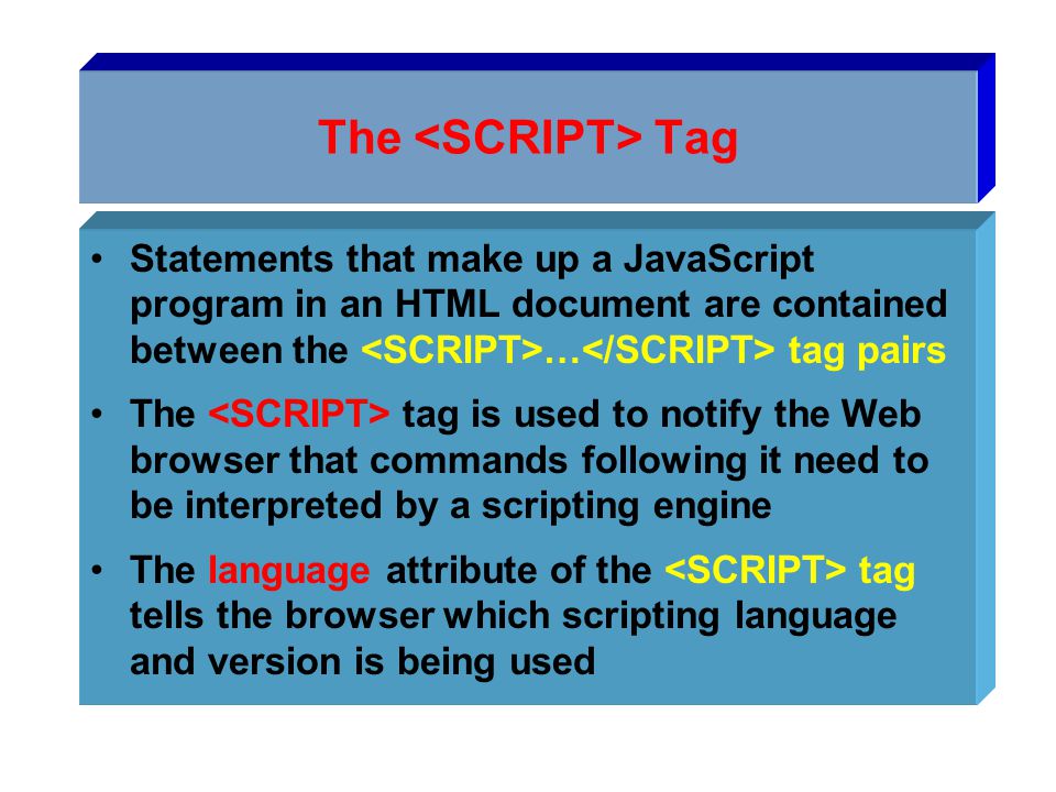 The Tag Statements that make up a JavaScript program in an HTML document are contained between the … tag pairs The tag is used to notify the Web browser that commands following it need to be interpreted by a scripting engine The language attribute of the tag tells the browser which scripting language and version is being used